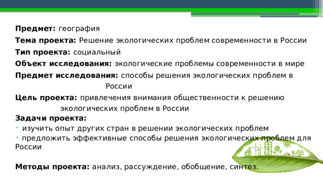  Предмет: география Тема проекта: Решение  экологических  проблем современности в России Тип проекта: социальный Объект исследования: экологические  проблемы современности в мире Предмет исследования:  способы решения  экологических  проблем в России Цель проекта: привлечения внимания общественности к решению экологических проблем в России Задачи проекта:  изучить опыт других стран в решении экологических проблем  предложить эффективные способы решения  экологических проблем для России Методы проекта: анализ, рассуждение, обобщение, синтез. 
