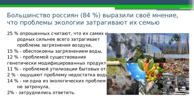 Большинство россиян (84 %) выразили своё мнение, что проблемы экологии затрагивают их семью 25 % опрошенных считают, что их самих и родных сильнее всего затрагивает проблема загрязнения воздуха, 15 % - обеспокоены загрязнением воды, 12 % - проблемой существования генетически модифицированных продуктов, 11 % - проблемой утилизации бытовых отходов; 2 % - ощущают проблему недостатка воды; 14 % - ни одна из экологических проблем их не затронула, 2% - затруднились ответить. 