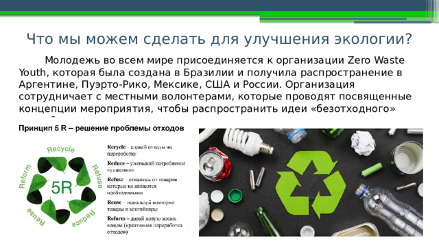 Что мы можем сделать для улучшения экологии? Молодежь во всем мире присоединяется к организации Zero Waste Youth, которая была создана в Бразилии и получила распространение в Аргентине, Пуэрто-Рико, Мексике, США и России. Организация сотрудничает с местными волонтерами, которые проводят посвященные концепции мероприятия, чтобы распространить идеи «безотходного» потребления. 