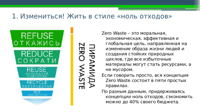 1. Измениться! Жить в стиле «ноль отходов» Zero Waste – это моральная, экономическая, эффективная и глобальная цель, направленная на изменение образа жизни людей и создания стойких природных циклов, где все избыточные материалы могут стать ресурсами, а не мусором. Если говорить просто, вся концепция Zero Waste состоит в пяти простых правилах. По разным данным, придерживаясь концепции ноль отходов, сэкономить можно до 40% своего бюджета. 