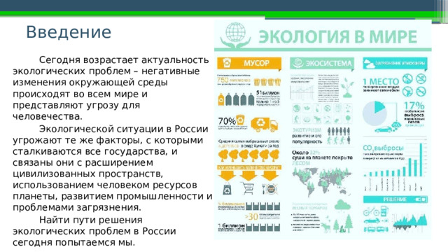 Введение   Сегодня возрастает актуальность экологических проблем – негативные изменения окружающей среды происходят во всем мире и представляют угрозу для человечества. Экологической ситуации в России угрожают те же факторы, с которыми сталкиваются все государства, и связаны они с расширением цивилизованных пространств, использованием человеком ресурсов планеты, развитием промышленности и проблемами загрязнения. Найти пути решения экологических проблем в России сегодня попытаемся мы. 