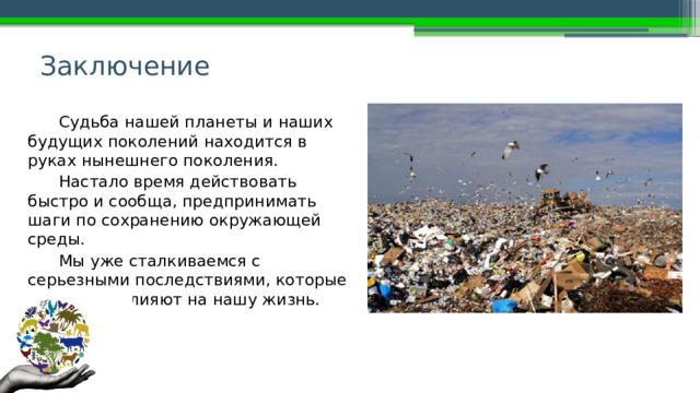 Заключение Судьба нашей планеты и наших будущих поколений находится в руках нынешнего поколения. Настало время действовать быстро и сообща, предпринимать шаги по сохранению окружающей среды. Мы уже сталкиваемся с серьезными последствиями, которые во многом влияют на нашу жизнь. 
