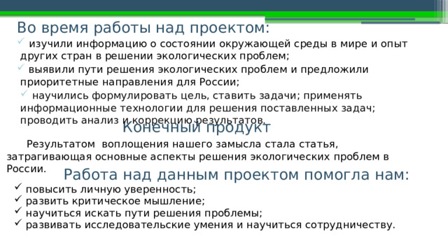 Во время работы над проектом:  изучили информацию о состоянии окружающей среды в мире и опыт других стран в решении экологических проблем;  выявили пути решения экологических проблем и предложили приоритетные направления для России;  научились формулировать цель, ставить задачи; применять информационные технологии для решения поставленных задач; проводить анализ и коррекцию результатов. Конечный продукт  Результатом воплощения нашего замысла стала статья, затрагивающая основные аспекты р ешения  экологических  проблем в России. Работа над данным проектом помогла нам:  повысить личную уверенность;  развить критическое мышление;  научиться искать пути решения проблемы;  развивать исследовательские умения и научиться сотрудничеству. 
