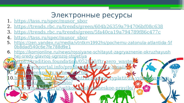 Электронные ресурсы https://tass.ru/spec/musor_sbor https://trends.rbc.ru/trends/green/604b26359a794706bf08c638 https://trends.rbc.ru/trends/green/5fa40ca19a794789f86c477c https://tass.ru/spec/musor_sbor https://zen.yandex.ru/media/vtntkm1992hs/pochemu-zatonula-atlantida-5f0b8dad540c6e7fe788d9e1 https://komionline.ru/news/rossiyane-schitayut-zagryaznenie-okruzhayushhej-sredy-glavnoj-ugrozoj-stoletiya https://tradition.foundation/052020/ftr_zero_waste/ https://ecoportal.info/problemy-ekologii-v-rossii/ http://greenparty.ru/news/1768/ https://musorniy.ru/kakoy-shtraf-nuzhno-vyplatit-za-vybros-musora-v-nepolozhennom-meste/ https://musorniy.ru/velikoe-ekologicheskoe-pravilo/  