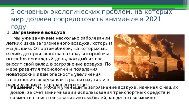 5 основных экологических проблем, на которых мир должен сосредоточить внимание в 2021 году   1. Загрязнение воздуха Мы уже замечаем несколько заболеваний легких из-за загрязненного воздуха, которым мы дышим. От автомобилей, на которых мы ездим, до производства сахара, который мы потребляем каждый день, каждый из нас вносит свой вклад в загрязнение воздуха. По мере развития технологий и появления новаторских идей опасность увеличения загрязнения воздуха как в развитых, так и в развивающихся странах возрастает. Решения : Мы можем уменьшить загрязнение воздуха, начиная с наших домов, за счет минимизации использования транспортных средств и совместного использования автомобилей, когда это возможно. 