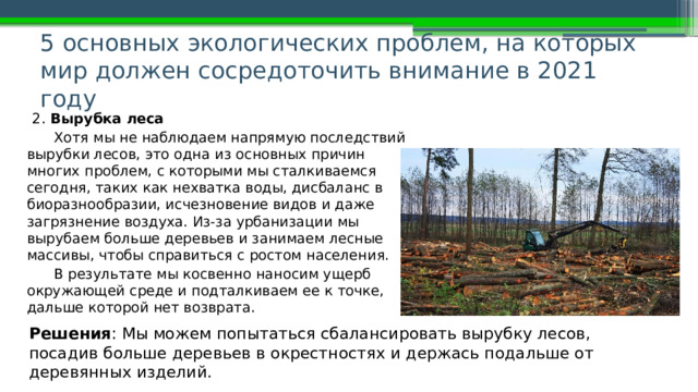 5 основных экологических проблем, на которых мир должен сосредоточить внимание в 2021 году   2. Вырубка леса Хотя мы не наблюдаем напрямую последствий вырубки лесов, это одна из основных причин многих проблем, с которыми мы сталкиваемся сегодня, таких как нехватка воды, дисбаланс в биоразнообразии, исчезновение видов и даже загрязнение воздуха. Из-за урбанизации мы вырубаем больше деревьев и занимаем лесные массивы, чтобы справиться с ростом населения. В результате мы косвенно наносим ущерб окружающей среде и подталкиваем ее к точке, дальше которой нет возврата. Решения : Мы можем попытаться сбалансировать вырубку лесов, посадив больше деревьев в окрестностях и держась подальше от деревянных изделий. 