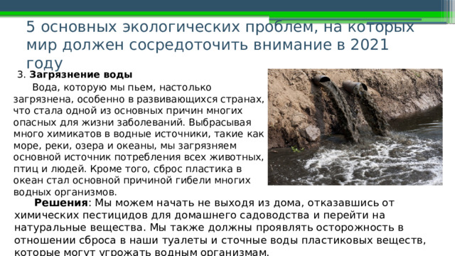 5 основных экологических проблем, на которых мир должен сосредоточить внимание в 2021 году   3. Загрязнение воды Вода, которую мы пьем, настолько загрязнена, особенно в развивающихся странах, что стала одной из основных причин многих опасных для жизни заболеваний. Выбрасывая много химикатов в водные источники, такие как море, реки, озера и океаны, мы загрязняем основной источник потребления всех животных, птиц и людей. Кроме того, сброс пластика в океан стал основной причиной гибели многих водных организмов. Решения : Мы можем начать не выходя из дома, отказавшись от химических пестицидов для домашнего садоводства и перейти на натуральные вещества. Мы также должны проявлять осторожность в отношении сброса в наши туалеты и сточные воды пластиковых веществ, которые могут угрожать водным организмам. 