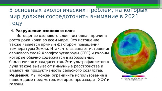 5 основных экологических проблем, на которых мир должен сосредоточить внимание в 2021 году   4. Разрушение озонового слоя Истощение озонового слоя - основная причина роста рака кожи во всем мире. Это истощение также является прямым фактором повышения температуры Земли. Итак, что вызывает истощение озонового слоя? Хлорфторуглероды (CFC) и галоны, которые обычно содержатся в аэрозольных баллончиках и хладагентах. Эти ультрафиолетовые лучи также вызывают иммунные расстройства и влияют на продуктивность сельского хозяйства. Решения : Мы можем ограничить использование в нашем доме предметов, которые производят ХФУ и галоны. 