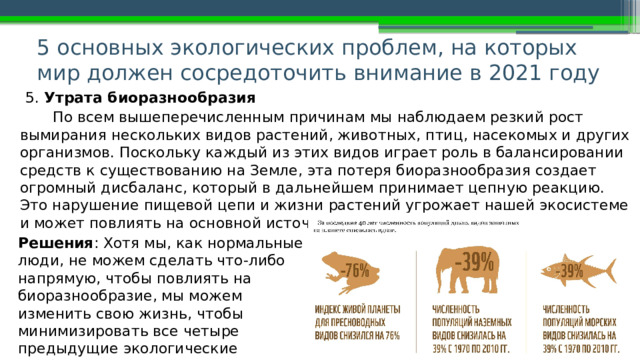 5 основных экологических проблем, на которых мир должен сосредоточить внимание в 2021 году   5. Утрата биоразнообразия По всем вышеперечисленным причинам мы наблюдаем резкий рост вымирания нескольких видов растений, животных, птиц, насекомых и других организмов. Поскольку каждый из этих видов играет роль в балансировании средств к существованию на Земле, эта потеря биоразнообразия создает огромный дисбаланс, который в дальнейшем принимает цепную реакцию. Это нарушение пищевой цепи и жизни растений угрожает нашей экосистеме и может повлиять на основной источник продуктов питания и лекарств. Решения : Хотя мы, как нормальные люди, не можем сделать что-либо напрямую, чтобы повлиять на биоразнообразие, мы можем изменить свою жизнь, чтобы минимизировать все четыре предыдущие экологические проблемы для воздействия на экосистему. 