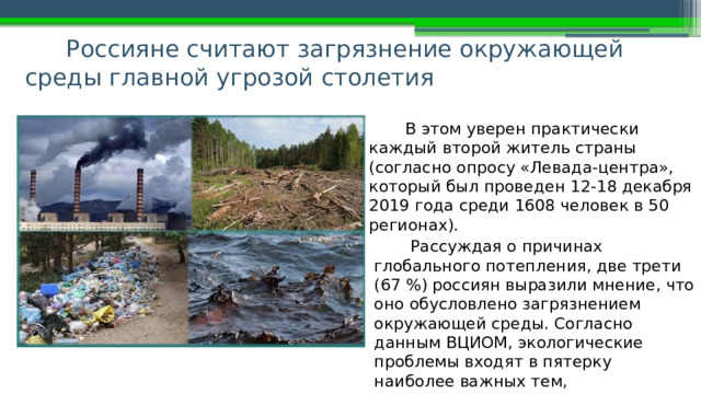 Россияне считают загрязнение окружающей среды главной угрозой столетия В этом уверен практически каждый второй житель страны (согласно опросу «Левада-центра», который был проведен 12-18 декабря 2019 года среди 1608 человек в 50 регионах). Рассуждая о причинах глобального потепления, две трети (67 %) россиян выразили мнение, что оно обусловлено загрязнением окружающей среды. Согласно данным ВЦИОМ, экологические проблемы входят в пятерку наиболее важных тем, интересующих россиян. 