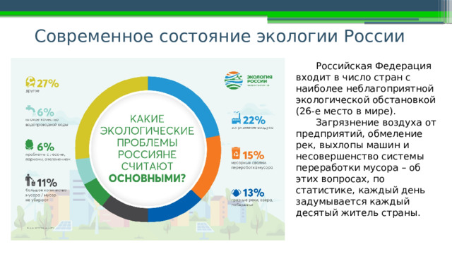Современное состояние экологии России   Российская Федерация входит в число стран с наиболее неблагоприятной экологической обстановкой (26-е место в мире). Загрязнение воздуха от предприятий, обмеление рек, выхлопы машин и несовершенство системы переработки мусора – об этих вопросах, по статистике, каждый день задумывается каждый десятый житель страны. 