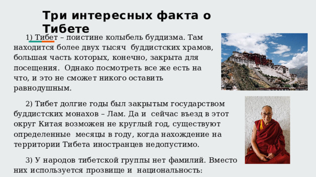 Т р и  и н т е р е с н ы х  ф а к т а  о  Т и б е т е  Тибет  – поистине колыбель буддизма. Там находится более двух тысяч  буддистских  храмов,  большая  часть  которых,  конечно,  закрыта  для  посещения.  Однако посмотреть все же есть на что, и это не сможет никого оставить равнодушным.  Тибет долгие годы был закрытым государством буддистских монахов – Лам. Да и  сейчас  въезд  в  этот  округ  Китая  возможен  не  круглый  год,  существуют  определенные  месяцы  в  году,  когда  нахождение  на  территории  Тибета  иностранцев  недопустимо.  У  народов  тибетской  группы  нет  фамилий.  Вместо  них  используется  прозвище  и  национальность:  Нооленг  Таманг,  Мингма  Гьюрмей  Шерпа.  Имеется  родовое  имя,  но  оно  в  повседневной  жизни  не  используется,  чтобы  не  привлечь  к  семье  злые  силы. 