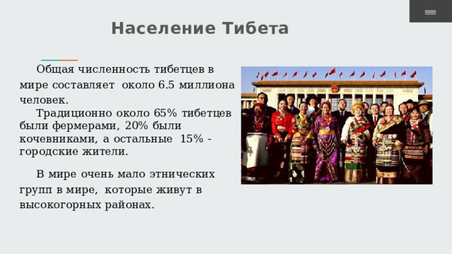 Население  Тибета Общая численность  тибетцев  в мире составляет  около  6.5  миллиона  человек. Традиционно  около  65%  тибетцев  были фермерами,  20%  были  кочевниками,  а  остальные  15%  -  городские  жители. В  мире  очень  мало  этнических  групп  в  мире,  которые  живут  в высокогорных  районах. 