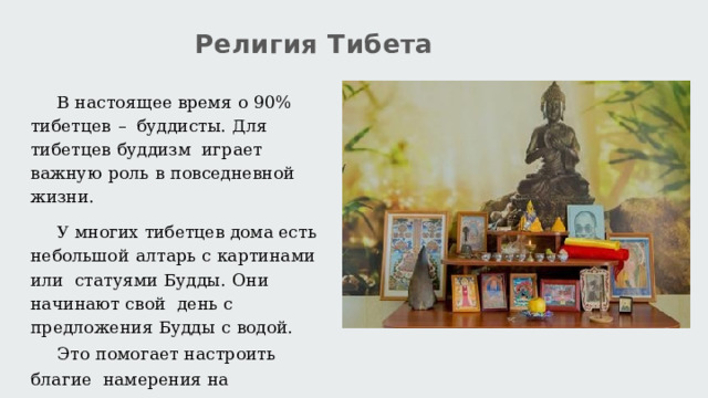 Религия  Тибета В  настоящее  время  о  90%  тибетцев  –  буддисты.  Для  тибетцев  буддизм  играет  важную  роль  в  повседневной  жизни. У многих тибетцев дома  есть  небольшой  алтарь  с  картинами  или  статуями  Будды.  Они  начинают свой  день  с  предложения  Будды  с  водой. Это  помогает  настроить  благие  намерения  на  предстоящий  день.20 