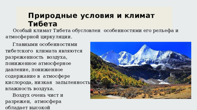 Природные  условия  и  климат  Тибета О с о б ы й  к л и м а т  Т и б е т а  о б у с ло в л е н о с о б е нн о с т я м и  е го  р е ль е ф а  и а т м о с ф е р н ой  ци р к ул я ции . Главными  особенностями  тибетского  к л и м а т а  я в л я ю т с я  р а з р е же нн о с т ь в о з д ух а ,  п о ни же нн ое  а т м о с ф е р н ое д а в л е ни е ,  п о ни же н н ое  с о д е р жа н и е  в а т м о с ф е ре  к и с ло р о д а ,  ни з ка я з а п ы л е нн о с т ь  и  в л аж н о с т ь  в о з д ух а . В о з д ух  о ч е н ь  ч и с т  и  р а з р е же н , а т м о с ф е ра  о б л а д а е т  в ы с о к ой п рон и ц ае м о с т ь ю  д ля  р а д и а ци и. 