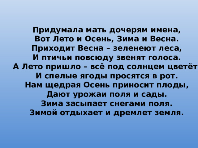 Придумала мать дочерям имена,  Вот Лето и Осень, Зима и Весна.  Приходит Весна – зеленеют леса,  И птичьи повсюду звенят голоса.  А Лето пришло – всё под солнцем цветёт,  И спелые ягоды просятся в рот.  Нам щедрая Осень приносит плоды,  Дают урожаи поля и сады.  Зима засыпает снегами поля.  Зимой отдыхает и дремлет земля. 