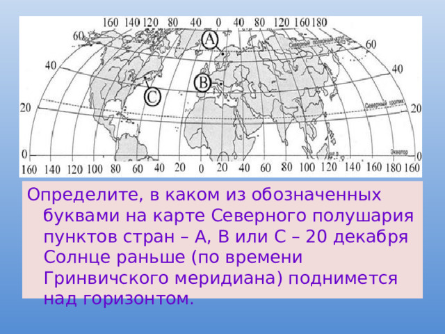 Определите, в каком из обозначенных буквами на карте Северного полушария пунктов стран – А, В или С – 20 декабря Солнце раньше (по времени Гринвичского меридиана) поднимется над горизонтом. 