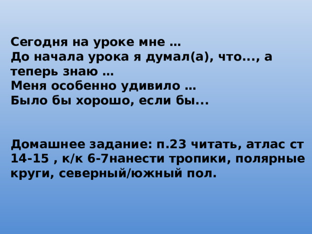 Сегодня на уроке мне … До начала урока я думал(а), что..., а теперь знаю … Меня особенно удивило … Было бы хорошо, если бы...   Домашнее задание: п.23 читать, атлас ст 14-15 , к/к 6-7нанести тропики, полярные круги, северный/южный пол. 