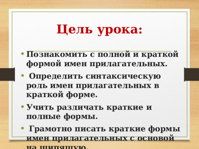 Цель урока: Познакомить с полной и краткой формой имен прилагательных.  Определить синтаксическую роль имен прилагательных в краткой форме. Учить различать краткие и полные формы.  Грамотно писать краткие формы имен прилагательных с основой на шипящую. 