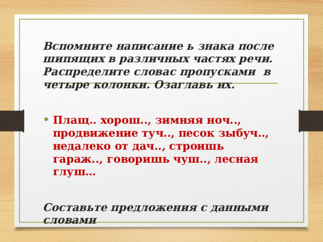 Вспомните написание ь знака после шипящих в различных частях речи. Распределите словас пропусками в четыре колонки. Озаглавь их.  Плащ.. хорош.., зимняя ноч.., продвижение туч.., песок зыбуч.., недалеко от дач.., строишь гараж.., говоришь чуш.., лесная глуш… Составьте предложения с данными словами 