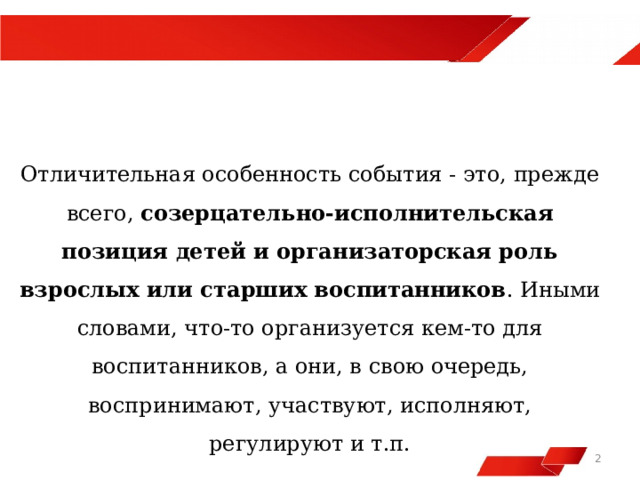  Отличительная особенность события - это, прежде всего,  созерцательно-исполнительская позиция детей и организаторская роль взрослых или старших воспитанников . Иными словами, что-то организуется кем-то для воспитанников, а они, в свою очередь, воспринимают, участвуют, исполняют, регулируют и т.п.   