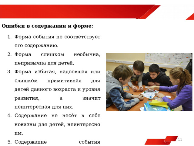  Ошибки в содержании и форме: Форма события не соответствует его содержанию. Форма слишком необычна, непривычна для детей. Форма избитая, надоевшая или слишком примитивная для детей данного возраста и уровня развития, а значит неинтересная для них. Содержание не несёт в себе новизны для детей, неинтересно им. Содержание события недоступно детям данного уровня развития, слишком сложно для них.   