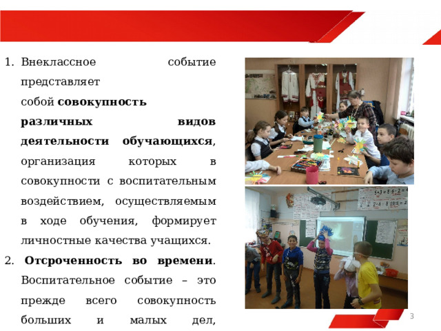  Внеклассное событие представляет собой  совокупность различных видов деятельности обучающихся , организация которых в совокупности с воспитательным воздействием, осуществляемым в ходе обучения, формирует личностные качества учащихся.   Отсроченность во времени . Воспитательное событие – это прежде всего совокупность больших и малых дел, результаты которых отдалены во времени, не всегда наблюдаемы педагогом.   