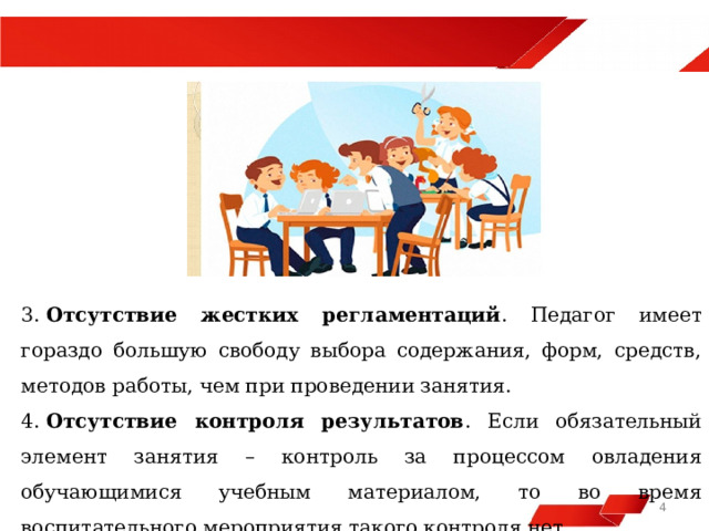  3.  Отсутствие жестких регламентаций . Педагог имеет гораздо большую свободу выбора содержания, форм, средств, методов работы, чем при проведении занятия. 4.  Отсутствие контроля результатов . Если обязательный элемент занятия – контроль за процессом овладения обучающимися учебным материалом, то во время воспитательного мероприятия такого контроля нет   