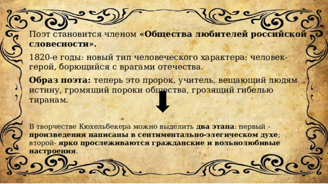 Поэт становится членом «Общества любителей российской словесности». 1820-е годы: новый тип человеческого характера: человек-герой, борющийся с врагами отечества. Образ поэта: теперь это пророк, учитель, вещающий людям истину, громящий пороки общества, грозящий гибелью тиранам. В творчестве Кюхельбекера можно выделить два этапа : первый - произведения написаны в сентиментально-элегическом духе ; второй- ярко прослеживаются гражданские и вольнолюбивые настроения . 