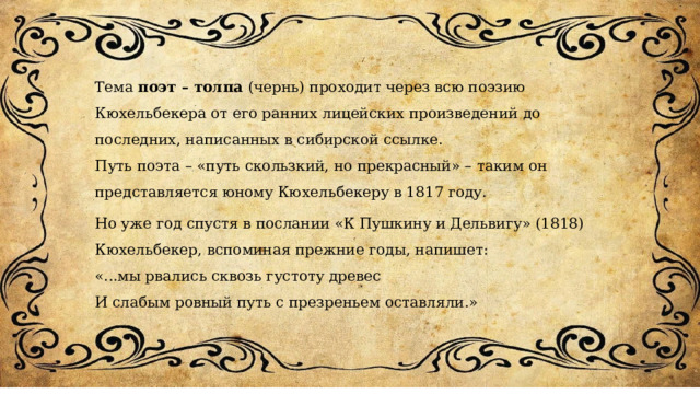 Тема поэт – толпа (чернь) проходит через всю поэзию Кюхельбекера от его ранних лицейских произведений до последних, написанных в сибирской ссылке. Путь поэта – «путь скользкий, но прекрасный» – таким он представляется юному Кюхельбекеру в 1817 году. Но уже год спустя в послании «К Пушкину и Дельвигу» (1818) Кюхельбекер, вспоминая прежние годы, напишет: «...мы рвались сквозь густоту древес И слабым ровный путь с презреньем оставляли.» 