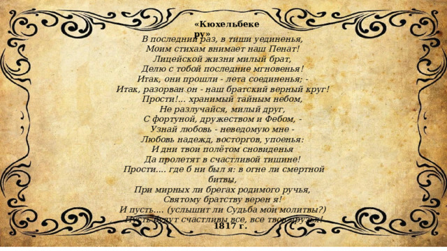 В последний раз, в тиши уединенья, Моим стихам внимает наш Пенат! Лицейской жизни милый брат, Делю с тобой последние мгновенья! Итак, они прошли - лета соединенья; - Итак, разорван он - наш братский верный круг! Прости!... хранимый тайным небом, Не разлучайся, милый друг, С фортуной, дружеством и Фебом, - Узнай любовь - неведомую мне - Любовь надежд, восторгов, упоенья: И дни твои полётом сновиденья Да пролетят в счастливой тишине! Прости.... где б ни был я: в огне ли смертной битвы, При мирных ли брегах родимого ручья, Святому братству верен я! И пусть.... (услышит ли Судьба мои молитвы?) Пусть будут счастливы все, все твои друзья! «Кюхельбекеру» 1817 г. 