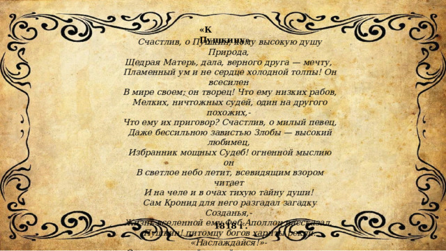«К Пушкину» Счастлив, о Пушкин, кому высокую душу Природа, Щедрая Матерь, дала, верного друга — мечту, Пламенный ум и не сердце холодной толпы! Он всесилен В мире своем; он творец! Что ему низких рабов, Мелких, ничтожных судей, один на другого похожих,- Что ему их приговор? Счастлив, о милый певец, Даже бессильною завистью Злобы — высокий любимец, Избранник мощных Судеб! огненной мыслию он В светлое небо летит, всевидящим взором читает И на челе и в очах тихую тайну души! Сам Кронид для него разгадал загадку Созданья,- Жизнь вселенной ему Феб-Аполлон рассказал. Пушкин! питомцу богов хариты рекли: «Наслаждайся!»- Светлою, чистой струей дни его в мире текут. Так, от дыханья толпы все небесное вянет, но Гений Девствен могущей душой, в чистом мечтаньи — дитя! Сердцем высше земли, быть в радостях ей не причастным Он себе самому клятву священную дал! 1818 г. 