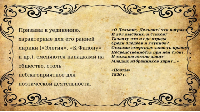 Призывы к уединению, характерные для его ранней лирики («Элегия», «К Филону» и др.), сменяются нападками на общество, столь неблагоприятное для поэтической деятельности. «О Дельвиг, Дельвиг! что награда И дел высоких, и стихов? Таланту что и где отрада Среди злодеев и глупцов? Стадами смертных зависть правит; Посредственность при ней стоит И тяжкою пятою давит Младых избранников харит…»  «Поэты» 1820 г. 