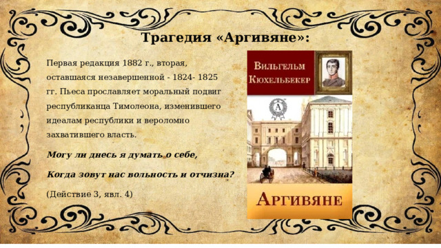 Трагедия «Аргивяне»: Первая редакция 1882 г., вторая, оставшаяся незавершенной - 1824- 1825 гг. Пьеса прославляет моральный подвиг республиканца Тимолеона, изменившего идеалам республики и вероломно захватившего власть. Могу ли днесь я думать о себе,  Когда зовут нас вольность и отчизна? (Действие 3, явл. 4) 