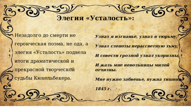 Элегия «Усталость»: Незадолго до смерти не героическая поэма, не ода, а элегия «Усталость» подвела итоги драматической и прекрасной творческой судьбы Кюхельбекера. Узнал я изгнанье, узнал я тюрьму,  Узнал слепоты нерассветную тьму  И совести грозной узнал укоризны,  И жаль мне невольницы милой отчизны.  Мне нужно забвенье, нужна тишина.  1845 г. 