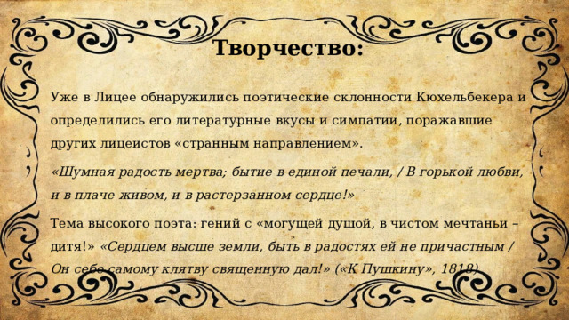  Творчество: Уже в Лицее обнаружились поэтические склонности Кюхельбекера и определились его литературные вкусы и симпатии, поражавшие других лицеистов «странным направлением». «Шумная радость мертва; бытие в единой печали, / В горькой любви, и в плаче живом, и в растерзанном сердце!» Тема высокого поэта: гений с «могущей душой, в чистом мечтаньи – дитя!» «Сердцем высше земли, быть в радостях ей не причастным / Он себе самому клятву священную дал!» («К Пушкину», 1818).   