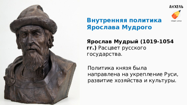 Внутренняя политика Ярослава Мудрого Ярослав Мудрый (1019-1054 гг.) Расцвет русского государства. Политика князя была направлена на укрепление Руси, развитие хозяйства и культуры. 