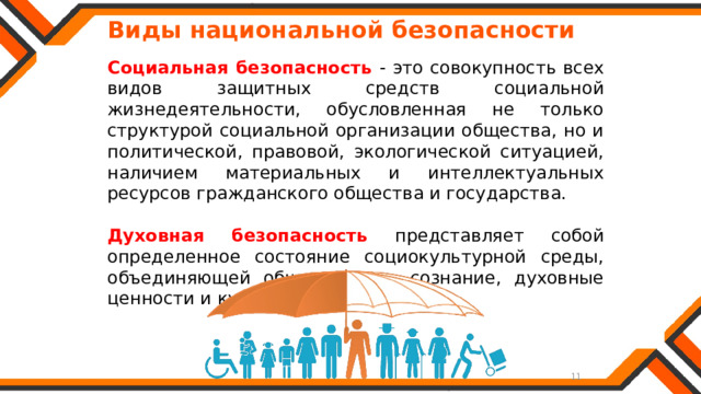   Виды национальной безопасности Социальная безопасность - это совокупность всех видов защитных средств социальной жизнедеятельности, обусловленная не только структурой социальной организации общества, но и политической, правовой, экологической ситуацией, наличием материальных и интеллектуальных ресурсов гражданского общества и государства. Духовная безопасность представляет собой определенное состояние социокультурной среды, объединяющей общественное сознание, духовные ценности и культуру. 