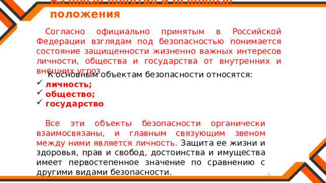   Базовые понятия и основные положения Согласно официально принятым в Российской Федерации взглядам под безопасностью понимается состояние защищенности жизненно важных интересов личности, общества и государства от внутренних и внешних угроз  К основным объектам безопасности относятся: личность; общество; государство Все эти объекты безопасности органически взаимосвязаны, и главным связующим звеном между ними является личность. Защита ее жизни и здоровья, прав и свобод, достоинства и имущества имеет первостепенное значение по сравнению с другими видами безопасности. 