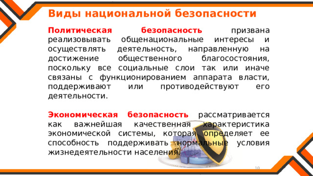   Виды национальной безопасности Политическая безопасность призвана реализовывать общенациональные интересы и осуществлять деятельность, направленную на достижение общественного благосостояния, поскольку все социальные слои так или иначе связаны с функционированием аппарата власти, поддерживают или противодействуют его деятельности.  Экономическая безопасность рассматривается как важнейшая качественная характеристика экономической системы, которая определяет ее способность поддерживать нормальные условия жизнедеятельности населения. 