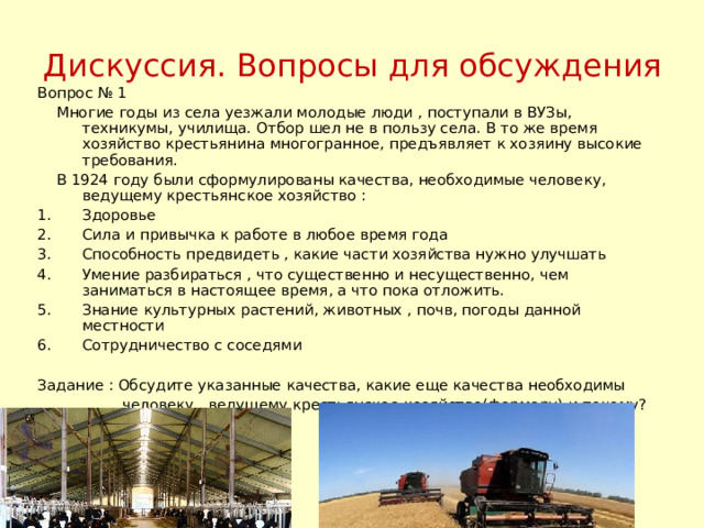 Дискуссия. Вопросы для обсуждения Вопрос № 1  Многие годы из села уезжали молодые люди , поступали в ВУЗы, техникумы, училища. Отбор шел не в пользу села. В то же время хозяйство крестьянина многогранное, предъявляет к хозяину высокие требования.  В 1924 году были сформулированы качества, необходимые человеку, ведущему крестьянское хозяйство : Здоровье Сила и привычка к работе в любое время года Способность предвидеть , какие части хозяйства нужно улучшать Умение разбираться , что существенно и несущественно, чем заниматься в настоящее время, а что пока отложить. Знание культурных растений, животных , почв, погоды данной местности Сотрудничество с соседями Задание : Обсудите указанные качества, какие еще качества необходимы  человеку , ведущему крестьянское хозяйство(фермеру) и почему? 