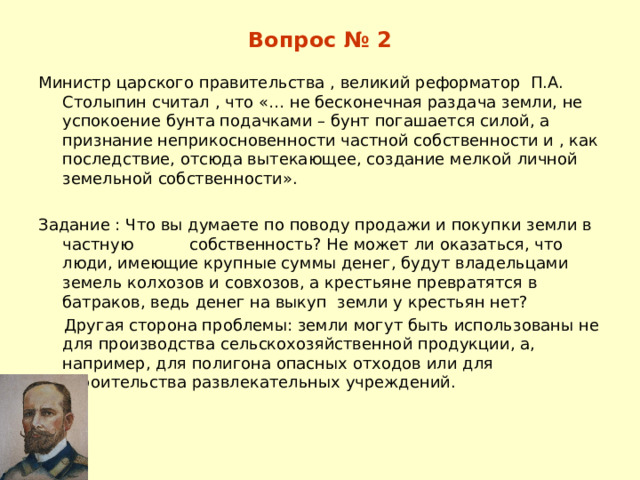 Вопрос № 2 Министр царского правительства , великий реформатор П.А. Столыпин считал , что «… не бесконечная раздача земли, не успокоение бунта подачками – бунт погашается силой, а признание неприкосновенности частной собственности и , как последствие, отсюда вытекающее, создание мелкой личной земельной собственности». Задание : Что вы думаете по поводу продажи и покупки земли в частную собственность? Не может ли оказаться, что люди, имеющие крупные суммы денег, будут владельцами земель колхозов и совхозов, а крестьяне превратятся в батраков, ведь денег на выкуп земли у крестьян нет?  Другая сторона проблемы: земли могут быть использованы не для производства сельскохозяйственной продукции, а, например, для полигона опасных отходов или для строительства развлекательных учреждений. 