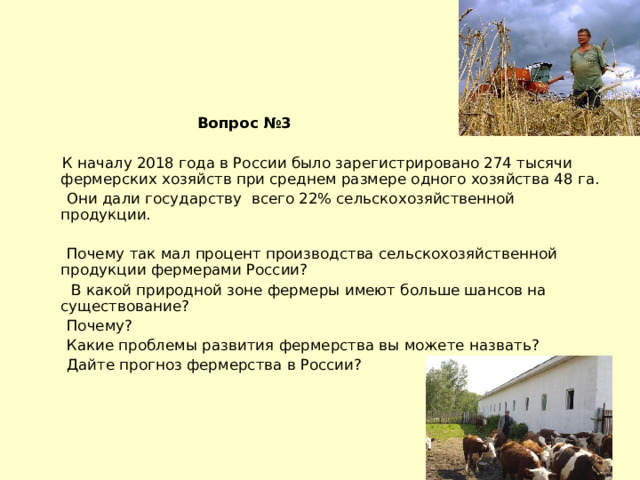  Вопрос №3   К началу 2018 года в России было зарегистрировано 274 тысячи фермерских хозяйств при среднем размере одного хозяйства 48 га.  Они дали государству всего 22% сельскохозяйственной продукции.  Почему так мал процент производства сельскохозяйственной продукции фермерами России?  В какой природной зоне фермеры имеют больше шансов на существование?  Почему?  Какие проблемы развития фермерства вы можете назвать?  Дайте прогноз фермерства в России? 