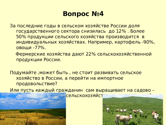 Вопрос №4    За последние годы в сельском хозяйстве России доля государственного сектора снизилась до 12% . Более 50% продукции сельского хозяйства производится в индивидуальных хозяйствах. Например, картофель -90%, овощи -77%.  Фермерские хозяйства дают 22% сельскохозяйственной продукции России. Подумайте ,может быть , не стоит развивать сельское хозяйство в России, а перейти на импортное продовольствие? Или пусть каждый гражданин сам выращивает на садово –огородных участках сельскохозяйственную продукцию? 