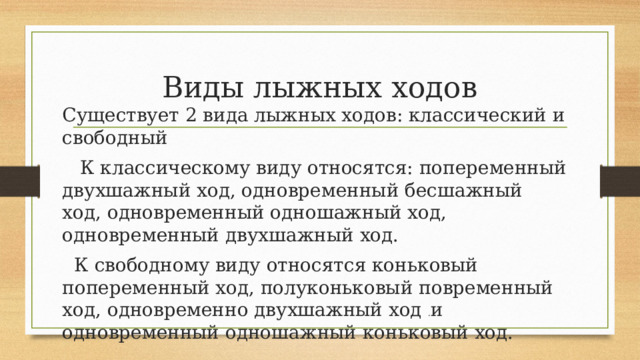 Виды лыжных ходов Существует 2 вида лыжных ходов: классический и свободный     К классическому виду относятся: попеременный двухшажный ход, одновременный бесшажный ход, одновременный одношажный ход, одновременный двухшажный ход.    К свободному виду относятся коньковый попеременный ход, полуконьковый повременный ход, одновременно двухшажный ход  . и одновременный одношажный коньковый ход. 