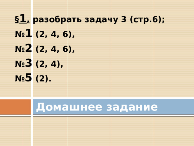 § 1 , разобрать задачу 3 (стр.6); № 1 (2, 4, 6), № 2 (2, 4, 6), № 3 (2, 4), № 5 (2). Домашнее задание 
