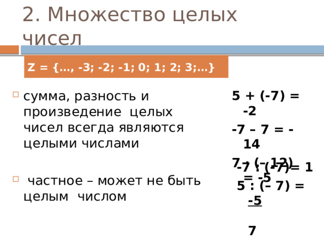 2. Множество целых чисел Z = {…, -3; -2; -1; 0; 1; 2; 3;…} сумма, разность и произведение целых чисел всегда являются целыми числами 5 + (-7) = -2 -7 – 7 = -14  частное – может не быть целым числом 7 · (– 12) = -5 -7 : (-7)= 1 5 : (– 7) = -5  7 