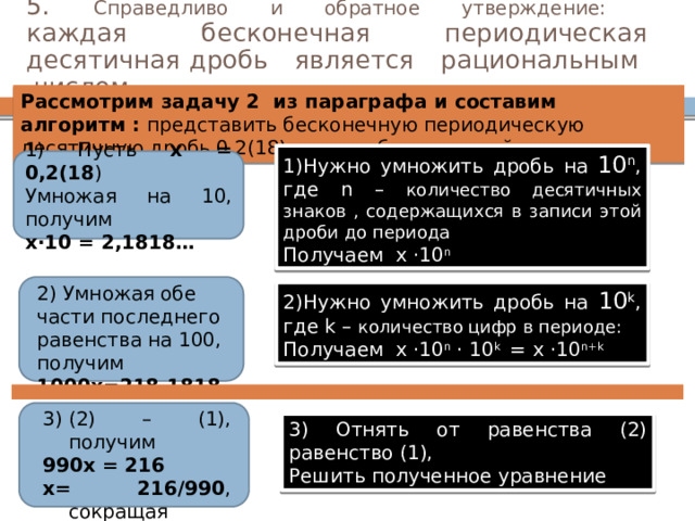 5. Справедливо и обратное утверждение:  каждая бесконечная периодическая десятичная дробь является рациональным числом Рассмотрим задачу 2 из параграфа и составим алгоритм : представить бесконечную периодическую десятичную дробь 0,2(18) в виде обыкновенной 1)Нужно умножить дробь на 10 n ,  где n – количество десятичных знаков , содержащихся в записи этой дроби до периода Получаем х ·10 n 1) Пусть х = 0,2(18 ) Умножая на 10, получим х·10 = 2,1818… 2) Умножая обе части последнего равенства на 100, получим 1000х=218,1818… 2)Нужно умножить дробь на 10 k ,  где k – количество цифр в периоде: Получаем х ·10 n · 10 k = х ·10 n+k (2) – (1), получим 990х = 216 х= 216/990 , сокращая х = 12/55 3) Отнять от равенства (2) равенство (1), Решить полученное уравнение 