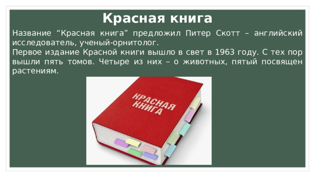 Красная книга Название “Красная книга” предложил Питер Скотт – английский исследователь, ученый-орнитолог. Первое издание Красной книги вышло в свет в 1963 году. С тех пор вышли пять томов. Четыре из них – о животных, пятый посвящен растениям.  