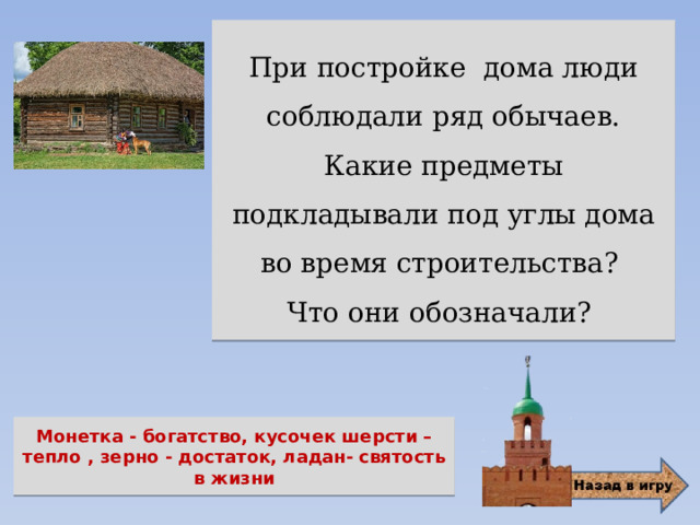 При постройке дома люди соблюдали ряд обычаев. Какие предметы подкладывали под углы дома во время строительства? Что они обозначали? Монетка - богатство, кусочек шерсти – тепло , зерно - достаток, ладан- святость в жизни 